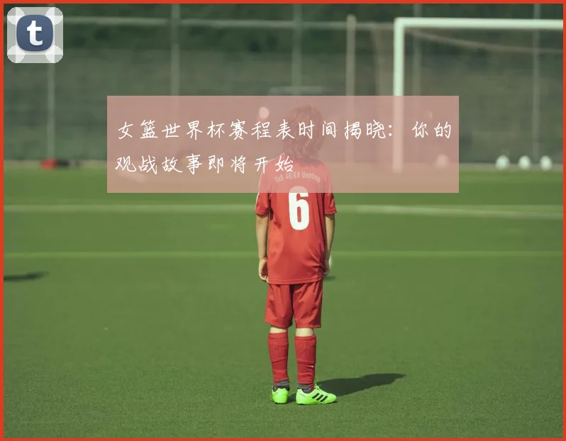 女篮世界杯赛程表时间揭晓：你的观战故事即将开始