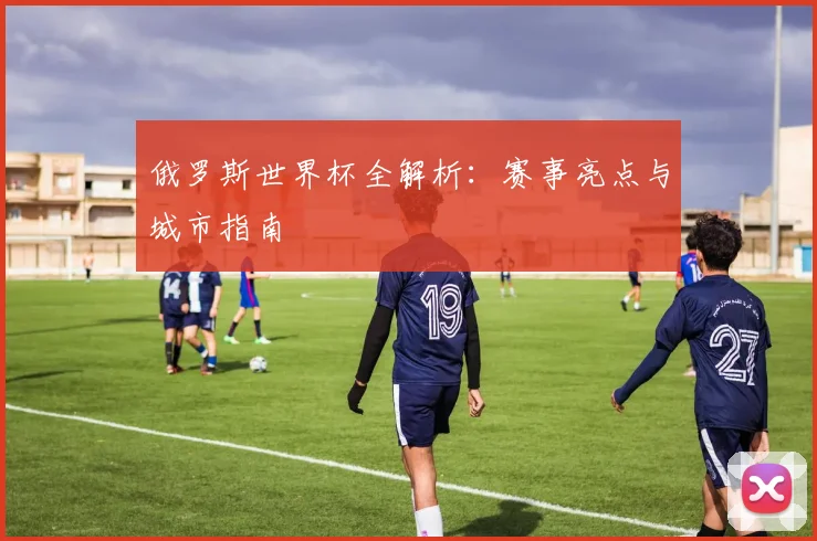 俄罗斯世界杯全解析：赛事亮点与城市指南
