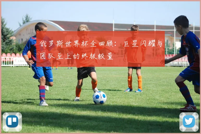 俄罗斯世界杯全回顾：巨星闪耀与团队至上的终极较量