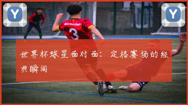世界杯球星面对面：定格赛场的经典瞬间