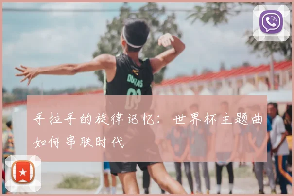 手拉手的旋律记忆：世界杯主题曲如何串联时代