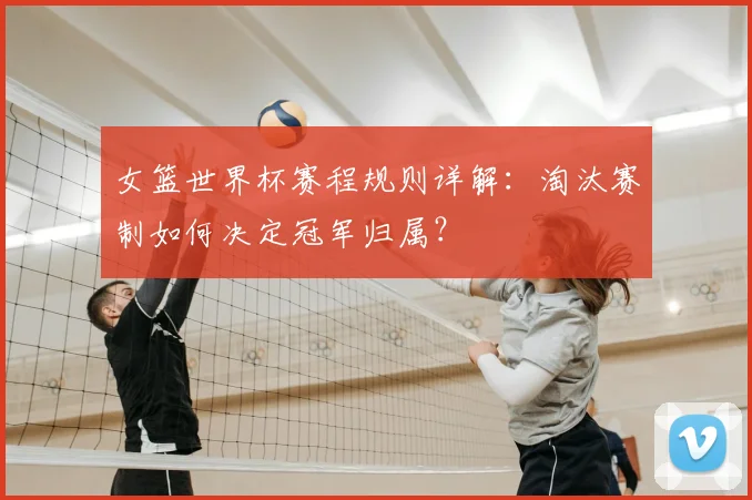 女篮世界杯赛程规则详解：淘汰赛制如何决定冠军归属？