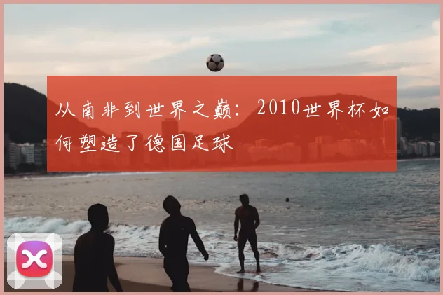 从南非到世界之巅:2010世界杯如何塑造了德国足球