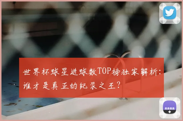 世界杯球星进球数TOP榜独家解析：谁才是真正的纪录之王？