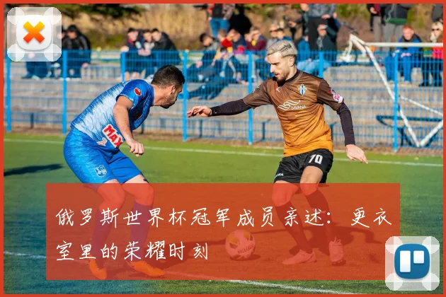 俄罗斯世界杯冠军成员亲述：更衣室里的荣耀时刻
