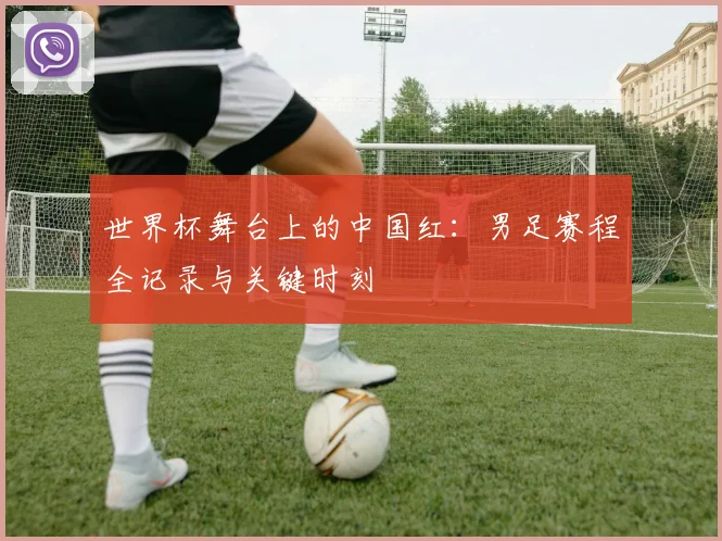 世界杯舞台上的中国红：男足赛程全记录与关键时刻