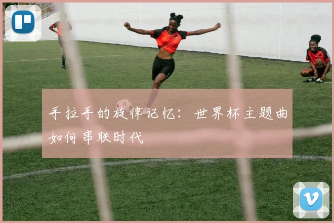 手拉手的旋律记忆：世界杯主题曲如何串联时代